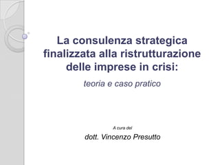 teoria e caso pratico
A cura del
dott. Vincenzo Presutto
La consulenza strategica
finalizzata alla ristrutturazione
delle imprese in crisi:
 