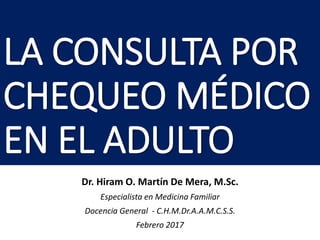 LA CONSULTA POR
CHEQUEO MÉDICO
EN EL ADULTO
Dr. Hiram O. Martín De Mera, M.Sc.
Especialista en Medicina Familiar
Docencia General - C.H.M.Dr.A.A.M.C.S.S.
Febrero 2017
 