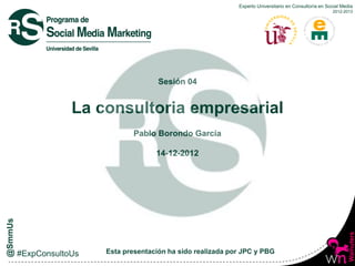 Experto Universitario en Consultoría en Social Media
                                                                                    2012-2013




                   Sesión 04


La consultoria empresarial
            Pablo Borondo García

                  14-12-2012




    Esta presentación ha sido realizada por JPC y PBG
 