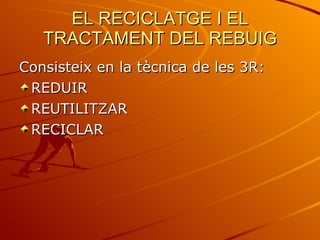EL RECICLATGE I EL TRACTAMENT DEL REBUIG Consisteix en la tècnica de les 3R: REDUIR REUTILITZAR RECICLAR 