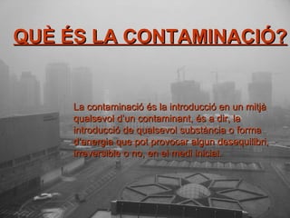 QUÈ ÉS LA CONTAMINACIÓ? QUÈ ÉS LA CONTAMINACIÓ? La contaminació és la introducció en un mitjà qualsevol d’un contaminant, és a dir, la introducció de qualsevol substància o forma d’energia que pot provocar algun desequilibri, irreversible o no, en el medi inicial. 