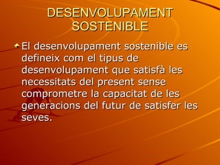 DESENVOLUPAMENT SOSTENIBLE El desenvolupament sostenible es defineix com el tipus de desenvolupament que satisfà les necessitats del present sense comprometre la capacitat de les generacions del futur de satisfer les seves. 