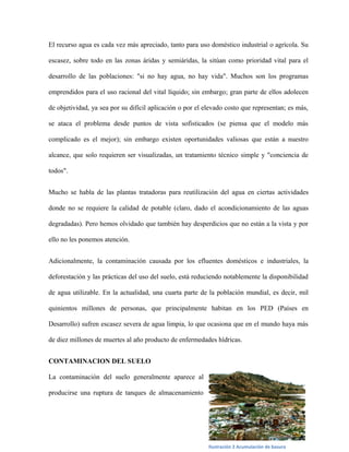 El recurso agua es cada vez más apreciado, tanto para uso doméstico industrial o agrícola. Su

escasez, sobre todo en las zonas áridas y semiáridas, la sitúan como prioridad vital para el

desarrollo de las poblaciones: "si no hay agua, no hay vida". Muchos son los programas

emprendidos para el uso racional del vital líquido; sin embargo; gran parte de ellos adolecen

de objetividad, ya sea por su difícil aplicación o por el elevado costo que representan; es más,

se ataca el problema desde puntos de vista sofisticados (se piensa que el modelo más

complicado es el mejor); sin embargo existen oportunidades valiosas que están a nuestro

alcance, que solo requieren ser visualizadas, un tratamiento técnico simple y "conciencia de

todos".


Mucho se habla de las plantas tratadoras para reutilización del agua en ciertas actividades

donde no se requiere la calidad de potable (claro, dado el acondicionamiento de las aguas

degradadas). Pero hemos olvidado que también hay desperdicios que no están a la vista y por

ello no les ponemos atención.


Adicionalmente, la contaminación causada por los efluentes domésticos e industriales, la

deforestación y las prácticas del uso del suelo, está reduciendo notablemente la disponibilidad

de agua utilizable. En la actualidad, una cuarta parte de la población mundial, es decir, mil

quinientos millones de personas, que principalmente habitan en los PED (Países en

Desarrollo) sufren escasez severa de agua limpia, lo que ocasiona que en el mundo haya más

de diez millones de muertes al año producto de enfermedades hídricas.


CONTAMINACION DEL SUELO

La contaminación del suelo generalmente aparece al

producirse una ruptura de tanques de almacenamiento




                                                           Ilustración 2 Acumulación de basura
 