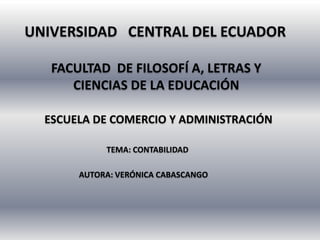 UNIVERSIDAD CENTRAL DEL ECUADOR

   FACULTAD DE FILOSOFÍ A, LETRAS Y
      CIENCIAS DE LA EDUCACIÓN

  ESCUELA DE COMERCIO Y ADMINISTRACIÓN

            TEMA: CONTABILIDAD

       AUTORA: VERÓNICA CABASCANGO
 