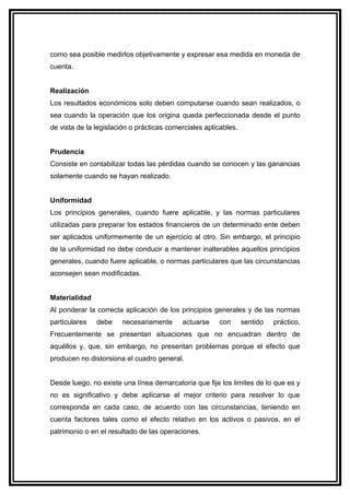 como sea posible medirlos objetivamente y expresar esa medida en moneda de
cuenta.


Realización
Los resultados económicos solo deben computarse cuando sean realizados, o
sea cuando la operación que los origina queda perfeccionada desde el punto
de vista de la legislación o prácticas comerciales aplicables.


Prudencia
Consiste en contabilizar todas las pérdidas cuando se conocen y las ganancias
solamente cuando se hayan realizado.


Uniformidad
Los principios generales, cuando fuere aplicable, y las normas particulares
utilizadas para preparar los estados financieros de un determinado ente deben
ser aplicados uniformemente de un ejercicio al otro. Sin embargo, el principio
de la uniformidad no debe conducir a mantener inalterables aquellos principios
generales, cuando fuere aplicable, o normas particulares que las circunstancias
aconsejen sean modificadas.


Materialidad
Al ponderar la correcta aplicación de los principios generales y de las normas
particulares   debe    necesariamente      actuarse    con       sentido   práctico.
Frecuentemente se presentan situaciones que no encuadran dentro de
aquéllos y, que, sin embargo, no presentan problemas porque el efecto que
producen no distorsiona el cuadro general.


Desde luego, no existe una línea demarcatoria que fije los limites de lo que es y
no es significativo y debe aplicarse el mejor criterio para resolver lo que
corresponda en cada caso, de acuerdo con las circunstancias, teniendo en
cuenta factores tales como el efecto relativo en los activos o pasivos, en el
patrimonio o en el resultado de las operaciones.
 