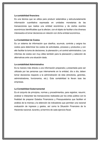 La contabilidad financiera
Es una técnica que se utiliza para producir sistemática y estructuradamente
información   cuantitativa   expresada     en   unidades     monetarias    de   las
transacciones que realiza una entidad económica y de ciertos eventos
económicos identificables que la afectan, con el objeto de facilitar a los diversos
interesados el tomar decisiones en relación con dicha entidad económica.


La Contabilidad de Costos
Es un sistema de información que clasifica, acumula, controla y asigna los
costos para determinar los costos de actividades, procesos y productos y con
ello facilitar la toma de decisiones, la planeación y el control administrativo. Los
informes de costos son muy útiles también para la planeación y selección de
alternativas ante una situación dada.


La contabilidad Administrativa
Es la manera más directa a una información preparada y presentada para ser
utilizada por las personas que internamente en la entidad, día a día, deben
tomar decisiones respecto a la administración de ésta (directores, gerentes,
administradores, funcionarios, etc.). Esta contabilidad la llevan toas las
empresas.


La Contabilidad Gubernamental
Es el conjunto de principios, normas y procedimientos, para registrar, resumir,
analizar e interpretar las transacciones realizadas por los entes público con la
finalidad de preparar Estados Financieros y Presupuestarios que faciliten el
análisis de la mismas y la obtención de indicadores que permitan una racional
evaluación de ingresos y gastos, así como la Situación Financiera de la
Hacienda nacional, durante y al termino de cada ejercicio fiscal.
 