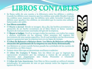  Se llama saldo de una cuenta a la diferencia entre los débitos y créditos.
Cuando los débitos sean mayores que los créditos será saldo Deudor Cuando
los créditos sean mayores que los débitos será saldo Acreedor Cuando los
débitos sean iguales a los créditos, se entenderá que la cuenta esta saldada,
balanceada o sin saldo.
 Los libros contables
 El Diario o Jornal. Donde se recogen, día a día, los hechos económicos. La
anotación de un hecho económico en el libro Diario se llama "asiento".
Registro de transacciones suscitadas del giro de la empresa.
 El Mayor o Ledger. En él se recogen todas las cuentas, con todos los cargos
y abonos realizados en las mismas. Libro resumen del registro del
movimiento de una cuenta específica. En el cual también van las inversiones
(gastos y ganancias) que la empresa tuvo en ese lapso de tiempo.
 El Libro de Balances o Balance sheet. Los libros de Balances reflejan la
situación del patrimonio de la empresa en una fecha determinada.
 Los Balances se crean cuando hemos pasado las cantidades de las cuentas de
los asientos a su libro mayor.
 Existen otros libro que se denominan auxiliares o sudarios:
 El Libro De Compra Y Venta. Son los libros en que se ingresan las
operaciones resultantes por las compras y ventas de un periodo. Sus
columnas más importantes son: Fecha Proveedor o Cliente|N°
Documento|Neto|IVA|TOTAL
 El Libro de Caja Americano. Este libro se lleva cuando se utiliza el sistema
jornalizador, lo particular de este es que maneja tanto los ingresos como
egresos de la caja.
 
