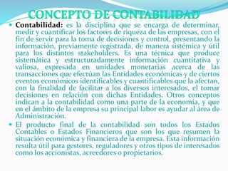  Contabilidad: es la disciplina que se encarga de determinar,
medir y cuantificar los factores de riqueza de las empresas, con el
fin de servir para la toma de decisiones y control, presentando la
información, previamente registrada, de manera sistémica y útil
para los distintos stakeholders. Es una técnica que produce
sistemática y estructuradamente información cuantitativa y
valiosa, expresada en unidades monetarias acerca de las
transacciones que efectúan las Entidades económicas y de ciertos
eventos económicos identificables y cuantificables que la afectan,
con la finalidad de facilitar a los diversos interesados, el tomar
decisiones en relación con dichas Entidades. Otros conceptos
indican a la contabilidad como una parte de la economía, y que
en el ámbito de la empresa su principal labor es ayudar al área de
Administración.
 El producto final de la contabilidad son todos los Estados
Contables o Estados Financieros que son los que resumen la
situación económica y financiera de la empresa. Esta información
resulta útil para gestores, reguladores y otros tipos de interesados
como los accionistas, acreedores o propietarios.
 