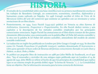  El estudio de la contabilidad sobre una base científica tuvo su primera manifestación escrita en
los trabajos de Benedetto Cotrugli, un comerciante, economista, científico, diplomático y
humanista croata radicado en Nápoles. En 1458 Cotrugli escribió el Libro de l'Arte de la
Mercatura (Libro del arte del comercio) que contiene un apéndice con un inventario y varias
anotaciones de un libro diario.
 Posteriormente, en 1494, Luca Pacioli (1445-1517) publicó en Venecia su obra Summa de
Arithmetica, Geometría, Proportioni e Proportionalita. En ella Pacioli dedicó treinta y seis
capítulos a la descripción de los métodos contables empleados por los principales
comerciantes venecianos. Según Pacioli las anotaciones en el libro diario constan de dos partes
claramente diferenciadas: una comenzando con la palabra Por (el Debe del asiento contable) y
la otra con la palabra A (el Haber del asiento contable), antecedente del modelo de asiento
contable tradicional.
 La traducción en inglés fue publicada en Londres por John Gouge o Gough en 1543. Se describe
como Un Tratado Provechoso (A profitable treatyce), también denominado El Instrumento o
Libro para aprender el buen orden de llevanza del famoso conocimiento llamado en Latín Dare y
Habere, es decir, Debe y Haber.
 Se publicó un pequeño libro de instrucción en 1588 por John Mellis de Southwark, en el que
dice, "Soy el renovador y revividor de una antigua copia publicada aquí en Londres el 14 de
agosto de 1543. John Mellis se refiere al hecho de que los principios de contabilidad que explica
(que es un sistema simple de partida doble) sigue "la forma de Venecia." (...). La Contabilidad
tiene un objetivo: Dar la información necesaria para la toma correcta de decisiones
 