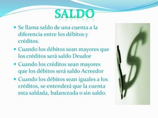  Se llama saldo de una cuenta a la
diferencia entre los débitos y
créditos.
 Cuando los débitos sean mayores que
los créditos será saldo Deudor
 Cuando los créditos sean mayores
que los débitos será saldo Acreedor
 Cuando los débitos sean iguales a los
créditos, se entenderá que la cuenta
esta saldada, balanceada o sin saldo.
 