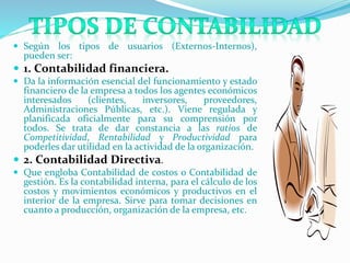  Según los tipos de usuarios (Externos-Internos),
pueden ser:
 1. Contabilidad financiera.
 Da la información esencial del funcionamiento y estado
financiero de la empresa a todos los agentes económicos
interesados (clientes, inversores, proveedores,
Administraciones Públicas, etc.). Viene regulada y
planificada oficialmente para su comprensión por
todos. Se trata de dar constancia a las ratios de
Competitividad, Rentabilidad y Productividad para
poderles dar utilidad en la actividad de la organización.
 2. Contabilidad Directiva.
 Que engloba Contabilidad de costos o Contabilidad de
gestión. Es la contabilidad interna, para el cálculo de los
costos y movimientos económicos y productivos en el
interior de la empresa. Sirve para tomar decisiones en
cuanto a producción, organización de la empresa, etc.
 