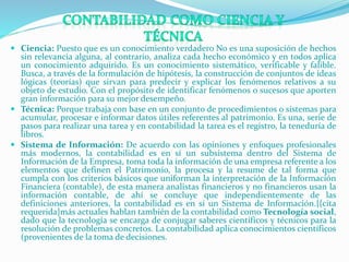  Ciencia: Puesto que es un conocimiento verdadero No es una suposición de hechos
sin relevancia alguna, al contrario, analiza cada hecho económico y en todos aplica
un conocimiento adquirido. Es un conocimiento sistemático, verificable y falible.
Busca, a través de la formulación de hipótesis, la construcción de conjuntos de ideas
lógicas (teorías) que sirvan para predecir y explicar los fenómenos relativos a su
objeto de estudio. Con el propósito de identificar fenómenos o sucesos que aporten
gran información para su mejor desempeño.
 Técnica: Porque trabaja con base en un conjunto de procedimientos o sistemas para
acumular, procesar e informar datos útiles referentes al patrimonio. Es una, serie de
pasos para realizar una tarea y en contabilidad la tarea es el registro, la teneduría de
libros.
 Sistema de Información: De acuerdo con las opiniones y enfoques profesionales
más modernos, la contabilidad es en sí un subsistema dentro del Sistema de
Información de la Empresa, toma toda la información de una empresa referente a los
elementos que definen el Patrimonio, la procesa y la resume de tal forma que
cumpla con los criterios básicos que uniforman la interpretación de la Información
Financiera (contable), de esta manera analistas financieros y no financieros usan la
información contable, de ahí se concluye que independientemente de las
definiciones anteriores, la contabilidad es en sí un Sistema de Información.{{cita
requerida}más actuales hablan también de la contabilidad como Tecnología social,
dado que la tecnología se encarga de conjugar saberes científicos y técnicos para la
resolución de problemas concretos. La contabilidad aplica conocimientos científicos
(provenientes de la toma de decisiones.
 