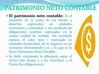  El patrimonio neto contable: Es el
resultado de la suma de los bienes y
derechos expresados en unidades
monetarias y restándole a ese resultado las
obligaciones también expresadas en la
misma unidad de medida. Ese resultado
expresa el valor neto ( expresado en
unidades monetarias) de la empresa en un
momento determinado y es a lo que se le
llama Patrimonio Neto Contable.
 Se halla calculando la diferencia entre el
Activo (los bienes y a los derechos) y el
Pasivo (las obligaciones).
 