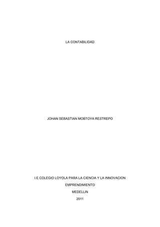 LA CONTABILIDAD<br />JOHAN SEBASTIAN MOBTOYA RESTREPO<br />I.E.COLEGIO LOYOLA PARA LA CIENCIA Y LA INNOVACION<br />EMPRENDIMIENTO<br />MEDELLIN<br />2011<br />LA CONTABILIDAD<br />JOHAN SEBASTIAN MOBTOYA RESTREPO<br />Trabajo De Emprendimiento <br />Luz Marina Sierra Osorio<br />Docente<br />I.E.COLEGIO LOYOLA PARA LA CIENCIA Y LA INNOVACION<br />MEDELLIN<br />2011<br />Concepto De Contabilidad: <br />La contabilidad es una ciencia aplicada de carácter social y de naturaleza económica que proporciona información financiera del ente económico para luego ser clasificadas, presentadas e interpretadas con el propósito de ser empleados para controlar los recursos y tomar medidas oportunas para evitar una situación deficiaria que ponga en peligro su supervivencia.<br />Aplicación De La Contabilidad: <br />La contabilidad se aplica en las actividades que desarrollan las empresas o entidades públicas y las empresas privadas debidamente constituidas en nuestro país. Su aplicación en la actividad pública está concentrada en las entidades estatales, gobiernos locales y organismos públicos descentralizados. Su aplicación en la actividad privada se encuadra dentro de las Empresas Individuales de Responsabilidad Limitada y en las formas societarias como la Sociedad de Responsabilidad Limitada, Sociedad Anónima, Sociedad Colectiva, Sociedad en comandita Simple, Sociedad en comandita por Acciones; estas formas societarias desarrollan actividades comerciales, industriales y de servicios, etc.<br />Importancia de la contabilidad<br />La contabilidad es de gran importancia porque todas las empresas tienen la necesidad de llevar un control de sus negociaciones mercantiles y financieras. Así obtendrá mayor productividad y aprovechamiento de su patrimonio. Por otra parte, los servicios aportados por la contabilidad son imprescindibles para obtener información de carácter legal.<br />-141605-690245LA IMPORTANCIA LEGAL DE LA CONTABILIDAD:<br />quot;
La contabilidad, desde su nacimiento, es una técnica cuya utilización ha de conducir a un resultado representativo de la realidad económica y empresarial. Lo cierto es que se ha pasado desde un sistema más o menos técnico que se limitaba al registro de operaciones, con un resultado informativo para el propio empresario y los terceros interesados, a un método de conocimientos, reglas y principios que hacen posible la toma de decisiones en el mundo económico, y la definición de conductas y comportamientos empresariales, sectoriales, jurídicos y fiscalesquot;
. <br />