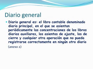 Diario generalDiario general es: el libro contable denominado diario principal, en el que se asientan periódicamente las concentraciones de los libros diarios auxiliares, los asientos de ajuste, los de cierre y cualquier otra operación que no pueda registrarse correctamente en ningún otro diario   (anexo 2)