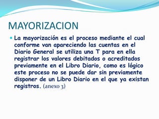 MAYORIZACIONLa mayorización es el proceso mediante el cual conforme van apareciendo las cuentas en el Diario General se utiliza una T para en ella registrar los valores debitados o acreditados previamente en el Libro Diario, como es lógico este proceso no se puede dar sin previamente disponer de un Libro Diario en el que ya existan registros.(anexo 3)