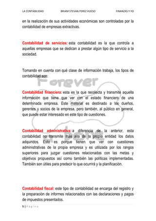 LA CONTABILIDAD

BRIAM STEVAN PEREZ HUESO

FINANZAS Y YO

en la realización de sus actividades económicas son controladas por la
contabilidad de empresas extractivas.

Contabilidad de servicios: esta contabilidad es la que controla a
aquellas empresas que se dedican a prestar algún tipo de servicio a la
sociedad.

Tomando en cuenta con qué clase de información trabaja, los tipos de
contabilidad son:

Contabilidad financiera: esta es la que recolecta y transmite aquella
información que tiene que ver con el estado financiero de una
determinada empresa. Este material es destinado a los dueños,
gerentes y socios de la empresa, pero también, al público en general,
que puede estar interesado en este tipo de cuestiones.

Contabilidad administrativa: a diferencia de la anterior, esta
contabilidad no transmite más allá de la propia entidad los datos
adquiridos. Esto es porque tienen que ver con cuestiones
administrativas de la propia empresa y es utilizada por los rangos
superiores para juzgar cuestiones relacionadas con las metas y
objetivos propuestos así como también las políticas implementadas.
También son útiles para predecir lo que ocurrirá y la planificación.

Contabilidad fiscal: este tipo de contabilidad se encarga del registro y
la preparación de informes relacionados con las declaraciones y pagos
de impuestos presentados.
5|Página

 