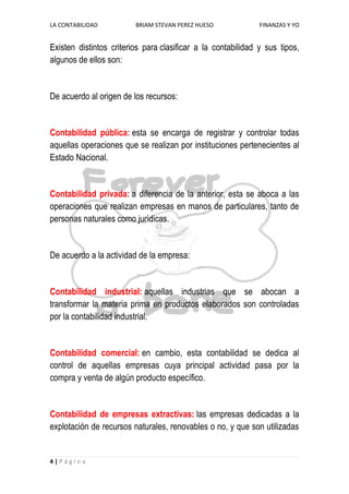 LA CONTABILIDAD          BRIAM STEVAN PEREZ HUESO             FINANZAS Y YO


Existen distintos criterios para clasificar a la contabilidad y sus tipos,
algunos de ellos son:


De acuerdo al origen de los recursos:


Contabilidad pública: esta se encarga de registrar y controlar todas
aquellas operaciones que se realizan por instituciones pertenecientes al
Estado Nacional.


Contabilidad privada: a diferencia de la anterior, esta se aboca a las
operaciones que realizan empresas en manos de particulares, tanto de
personas naturales como jurídicas.


De acuerdo a la actividad de la empresa:


Contabilidad industrial: aquellas industrias que se abocan a
transformar la materia prima en productos elaborados son controladas
por la contabilidad industrial.


Contabilidad comercial: en cambio, esta contabilidad se dedica al
control de aquellas empresas cuya principal actividad pasa por la
compra y venta de algún producto específico.


Contabilidad de empresas extractivas: las empresas dedicadas a la
explotación de recursos naturales, renovables o no, y que son utilizadas


4|Página
 