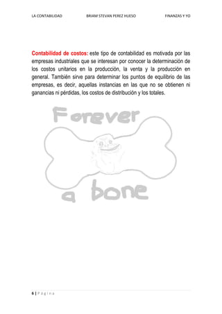 LA CONTABILIDAD         BRIAM STEVAN PEREZ HUESO          FINANZAS Y YO




Contabilidad de costos: este tipo de contabilidad es motivada por las
empresas industriales que se interesan por conocer la determinación de
los costos unitarios en la producción, la venta y la producción en
general. También sirve para determinar los puntos de equilibrio de las
empresas, es decir, aquellas instancias en las que no se obtienen ni
ganancias ni pérdidas, los costos de distribución y los totales.




6|Página
 