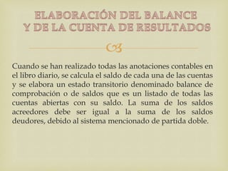 
Cuando se han realizado todas las anotaciones contables en
el libro diario, se calcula el saldo de cada una de las cuentas
y se elabora un estado transitorio denominado balance de
comprobación o de saldos que es un listado de todas las
cuentas abiertas con su saldo. La suma de los saldos
acreedores debe ser igual a la suma de los saldos
deudores, debido al sistema mencionado de partida doble.
 