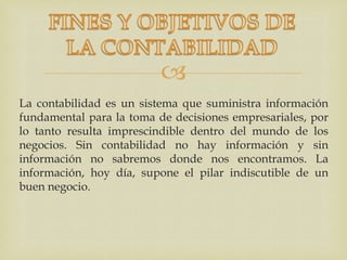 
La contabilidad es un sistema que suministra información
fundamental para la toma de decisiones empresariales, por
lo tanto resulta imprescindible dentro del mundo de los
negocios. Sin contabilidad no hay información y sin
información no sabremos donde nos encontramos. La
información, hoy día, supone el pilar indiscutible de un
buen negocio.
 