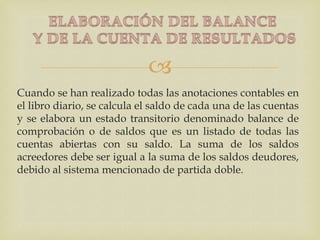 
Cuando se han realizado todas las anotaciones contables en
el libro diario, se calcula el saldo de cada una de las cuentas
y se elabora un estado transitorio denominado balance de
comprobación o de saldos que es un listado de todas las
cuentas abiertas con su saldo. La suma de los saldos
acreedores debe ser igual a la suma de los saldos deudores,
debido al sistema mencionado de partida doble.
 