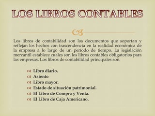 
Los libros de contabilidad son los documentos que soportan y
reflejan los hechos con trascendencia en la realidad económica de
la empresa a lo largo de un período de tiempo. La legislación
mercantil establece cuales son los libros contables obligatorios para
las empresas. Los libros de contabilidad principales son:

          Libro diario.
          Asiento
          Libro mayor.
          Estado de situación patrimonial.
          El Libro de Compra y Venta.
          El Libro de Caja Americano.
 