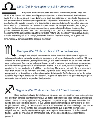 Libra: (Del 24 de septiembre al 23 de octubre).

                     No puede afirmarse que este año es del todo bueno para ti, ya lo has
visto. Si se fuera a resumir la actitud para paliarlo todo, la palabra de orden sería el buen
juicio. Con el dinero pasará igual. Quiere esto decir que estarás muy pendiente de acciones
favorables en las ocasiones que se presenten, y que será desde el mes de junio, siempre
con la atención puesta en no dar a lo desmedido la oportunidad de colarse en las acciones
financieras. Al comenzar el periodo las acciones deben hacerse para breves plazos; luego,
desde mitad del año, deben hacerse con miras a largos plazos. En todos los casos los
gastos deben ser muy discretos. No consideres que las cosas son tan naturales que tienen
necesariamente que suceder; aparta tu frivolidad natural y tu indecisión y saca provecho de
tu situación ventajosa en el trabajo, que no es la única fuente de los ingresos, pero bien
remunerado y con resguardo te asegura bienestar.




              Escorpio: (Del 24 de octubre al 22 de noviembre).
                Siempre has sabido controlar este rubro, eres cuidadoso con tus ingresos,
 sabes emplear bien tu caudal; no debes temer que al iniciarse el año no te vaya bien. "Guerra
 avisada no mata soldados", toma provisiones, ya que este comienzo no es del todo cómodo
 para tus finanzas. Seguramente habrá otros momentos mejores para satisfacer los deseos o
 necesidades de agenciarse un bien de cierto monto, un buen auto, una casa elegante. De
 mediados de periodo hacia el final Mercurio, Júpiter y Marte se encargarán de que a veces te
 vaya bien o que esto se comporte diferente. Júpiter es el que mejor influye, tu bienestar
 prosperará si no descuidas la influencia negativa de Mercurio. En fin, la clave es no derrochar,
 cuidarse de prodigar obsequios innecesarios, frugalidad, aprovechar los periodos de progreso,
 que serán claros hacia la segunda mitad del año.




             Sagitario: (Del 23 de noviembre al 22 de diciembre).
            Esas cualidades tuyas de inteligencia y a veces ser un poco impreciso, no combinan
 del todo bien para los asuntos de dinero, y ya debes saberlo desde hace tiempo. Significa que
 sabrás usar la primera y aplacar la segunda para compensar los problemas monetarios. Por
 suerte, tienes el don de la palabra, la que usarás adecuadamente para convencer a los que
 tengan contacto contigo en asuntos fiduciarios. Para los finales se reserva lo mejor, y te puede
 sorprender en el mejor sentido que te hagas de un monto que te permita libertades de
 adquisición. No querrás, seguramente, que vayan a pique los esfuerzos de tu labor en el
 trabajo. Cuida tus finanzas, en primer lugar de tu propio deseo de brillar, de alardear o
 presumir.
 