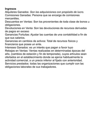 Ingresos
Alquileres Ganados: Son las adquisiciones con propósito de lucro.
Comisiones Ganadas: Persona que se encarga de comisiones
mercantiles.
Descuentos en Ventas: Son los provenientes de toda clase de bonos u
obligaciones.
Devoluciones en Venta: Son las devoluciones de recursos derivadas
de pagos en exceso
Ganancias Fortuitas: Ajustar las cuentas de una contabilidad a fin de
que sus salarios.
Ganancias en cambios de activos: Total de recursos fisicos y
financieros que posee un ente.
Intereses Ganados: es un interés que pagan a favor tuyo
Rebajas en Ventas: Ventas realizadas en determinadas épocas del
año, (cambios de estación y fin de temporada), cuyos artículos sean
ofertados en el establecimiento donde se ejerce habitualmente la
actividad comercial, a un precio inferior al fijado con anterioridad.
Servicios prestados: todas las organizaciones que cumplir con las
obligaciones laborales de sus trabajadores.
 
