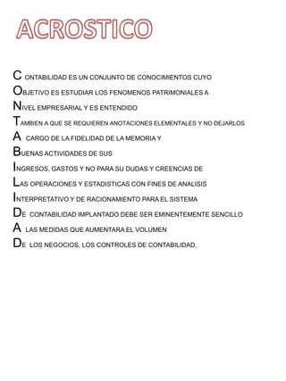 C ONTABILIDAD ES UN CONJUNTO DE CONOCIMIENTOS CUYO
OBJETIVO ES ESTUDIAR LOS FENOMENOS PATRIMONIALES A
NIVEL EMPRESARIAL Y ES ENTENDIDO
TAMBIEN A QUE SE REQUIEREN ANOTACIONES ELEMENTALES Y NO DEJARLOS
A CARGO DE LA FIDELIDAD DE LA MEMORIA Y
BUENAS ACTIVIDADES DE SUS
INGRESOS, GASTOS Y NO PARA SU DUDAS Y CREENCIAS DE
LAS OPERACIONES Y ESTADISTICAS CON FINES DE ANALISIS
INTERPRETATIVO Y DE RACIONAMIENTO PARA EL SISTEMA
DE CONTABILIDAD IMPLANTADO DEBE SER EMINENTEMENTE SENCILLO
A LAS MEDIDAS QUE AUMENTARA EL VOLUMEN
DE LOS NEGOCIOS, LOS CONTROLES DE CONTABILIDAD.
 