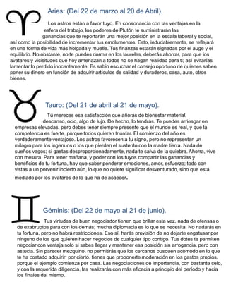Aries: (Del 22 de marzo al 20 de Abril).
                   Los astros están a favor tuyo. En consonancia con las ventajas en la
                 esfera del trabajo, los poderes de Plutón te suministrarán las
                ganancias que te reportarán una mejor posición en la escala laboral y social,
así como la posibilidad de incrementar tus emolumentos. Esto, indudablemente, se reflejará
en una forma de vida más holgada y muelle. Tus finanzas estarán signadas por el auge y el
equilibrio. No obstante, no te puedes dormir en los laureles, deberás ahorrar, para que los
avatares y vicisitudes que hoy amenazan a todos no se hagan realidad para ti; así evitarías
lamentar lo perdido inocentemente. Es sabio escuchar el consejo oportuno de quienes saben
poner su dinero en función de adquirir artículos de calidad y duraderos, casa, auto, otros
bienes.




               Tauro: (Del 21 de abril al 21 de mayo).
                 Tú mereces esa satisfacción que añoras de bienestar material,
               descanso, ocio, algo de lujo. De hecho, lo tendrás. Te puedes arriesgar en
  empresas elevadas, pero debes tener siempre presente que el mundo es real, y que la
  competencia es fuerte, porque todos quieren triunfar. El comienzo del año es
  verdaderamente ventajoso. Los astros favorecen a tu signo, pero no representan un
  milagro para los ingenuos o los que pierden el sustento con la madre tierra. Nada de
  sueños vagos; si gastas desproporcionadamente, nada te salva de la quiebra. Ahorra, vive
  con mesura. Para tener mañana, y poder con los tuyos compartir las ganancias y
  beneficios de tu fortuna, hay que saber ponderar emociones, amor, esfuerzo; todo con
  vistas a un porvenir incierto aún, lo que no quiere significar desventurado, sino que está
  mediado por los avatares de lo que ha de acaecer.




              Géminis: (Del 22 de mayo al 21 de junio).
                Tus virtudes de buen negociador tienen que brillar esta vez, nada de ofensas o
   de exabruptos para con los demás; mucha diplomacia es lo que se necesita. No nadarás en
   tu fortuna, pero no habrá restricciones. Eso sí, harás provisión de no dejarte engatusar por
   ninguno de los que quieren hacer negocios de cualquier tipo contigo. Tus dotes te permiten
   negociar con ventaja solo si sabes llegar y mantener esa posición sin arrogancia, pero con
   astucia. Sin parecer mezquino, no permitirás que los cercanos busquen acomodo en lo que
   te ha costado adquirir; por cierto, tienes que proponerte moderación en los gastos propios,
   porque el ejemplo comienza por casa. Las negociaciones de importancia, con bastante celo,
   y con la requerida diligencia, las realizarás con más eficacia a principio del período y hacia
   los finales del mismo.
 