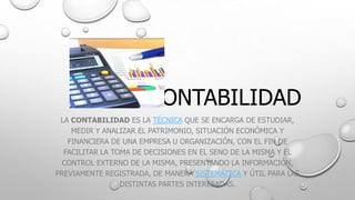 CONTABILIDAD
LA CONTABILIDAD ES LA TÉCNICA QUE SE ENCARGA DE ESTUDIAR,
MEDIR Y ANALIZAR EL PATRIMONIO, SITUACIÓN ECONÓMICA Y
FINANCIERA DE UNA EMPRESA U ORGANIZACIÓN, CON EL FIN DE
FACILITAR LA TOMA DE DECISIONES EN EL SENO DE LA MISMA Y EL
CONTROL EXTERNO DE LA MISMA, PRESENTANDO LA INFORMACIÓN,
PREVIAMENTE REGISTRADA, DE MANERA SISTEMÁTICA Y ÚTIL PARA LAS
DISTINTAS PARTES INTERESADAS.

 