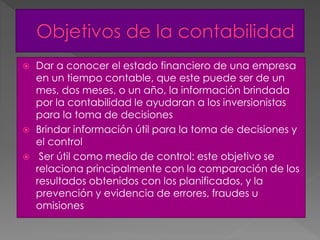  Dar a conocer el estado financiero de una empresa
en un tiempo contable, que este puede ser de un
mes, dos meses, o un año, la información brindada
por la contabilidad le ayudaran a los inversionistas
para la toma de decisiones
 Brindar información útil para la toma de decisiones y
el control
 Ser útil como medio de control: este objetivo se
relaciona principalmente con la comparación de los
resultados obtenidos con los planificados, y la
prevención y evidencia de errores, fraudes u
omisiones
 