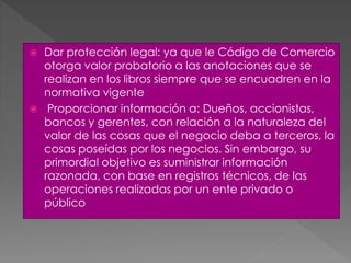  Dar protección legal: ya que le Código de Comercio
otorga valor probatorio a las anotaciones que se
realizan en los libros siempre que se encuadren en la
normativa vigente
 Proporcionar información a: Dueños, accionistas,
bancos y gerentes, con relación a la naturaleza del
valor de las cosas que el negocio deba a terceros, la
cosas poseídas por los negocios. Sin embargo, su
primordial objetivo es suministrar información
razonada, con base en registros técnicos, de las
operaciones realizadas por un ente privado o
público
 