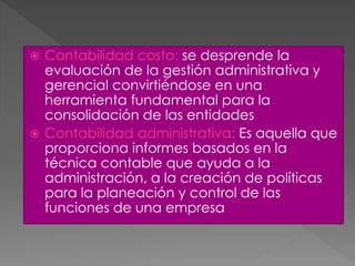 Contabilidad costo: se desprende la
evaluación de la gestión administrativa y
gerencial convirtiéndose en una
herramienta fundamental para la
consolidación de las entidades
 Contabilidad administrativa: Es aquella que
proporciona informes basados en la
técnica contable que ayuda a la
administración, a la creación de políticas
para la planeación y control de las
funciones de una empresa
 