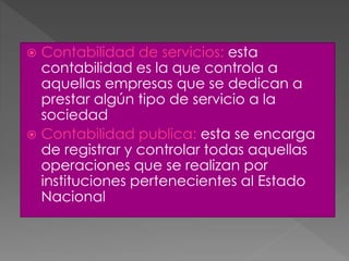  Contabilidad de servicios: esta
contabilidad es la que controla a
aquellas empresas que se dedican a
prestar algún tipo de servicio a la
sociedad
 Contabilidad publica: esta se encarga
de registrar y controlar todas aquellas
operaciones que se realizan por
instituciones pertenecientes al Estado
Nacional
 