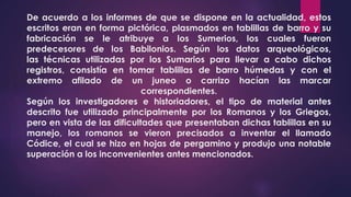 De acuerdo a los informes de que se dispone en la actualidad, estos
escritos eran en forma pictórica, plasmados en tablillas de barro y su
fabricación se le atribuye a los Sumerios, los cuales fueron
predecesores de los Babilonios. Según los datos arqueológicos,
las técnicas utilizadas por los Sumarios para llevar a cabo dichos
registros, consistía en tomar tablillas de barro húmedas y con el
extremo afilado de un juneo o carrizo hacían las marcar
correspondientes.
Según los investigadores e historiadores, el tipo de material antes
descrito fue utilizado principalmente por los Romanos y los Griegos,
pero en vista de las dificultades que presentaban dichas tablillas en su
manejo, los romanos se vieron precisados a inventar el llamado
Códice, el cual se hizo en hojas de pergamino y produjo una notable
superación a los inconvenientes antes mencionados.
 