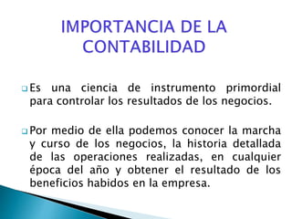  Es una ciencia de instrumento primordial
para controlar los resultados de los negocios.
 Por medio de ella podemos conocer la marcha
y curso de los negocios, la historia detallada
de las operaciones realizadas, en cualquier
época del año y obtener el resultado de los
beneficios habidos en la empresa.
 