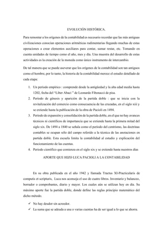 EVOLUCIÓN HISTÓRICA.
Para remontar a los orígenes de la contabilidad es necesario recordar que las más antiguas
civilizaciones conocían operaciones aritméticas rudimentarias llegando muchas de estas
operaciones a crear elementos auxiliares para contar, sumar restar, etc. Tomando en
cuenta unidades de tiempo como el año, mes y día. Una muestra del desarrollo de estas
actividades es la creación de la moneda como único instrumento de intercambio.
De tal manera que se puede aseverar que los orígenes de la contabilidad son tan antiguos
como el hombre, por lo tanto, la historia de la contabilidad merece el estudio detallado de
cada etapa:
1. Un período empírico : comprende desde la antigüedad y la alta edad media hasta
1202, fecha del “Liber Abaci ” de Leonardo Fibonacci de pisa.
2. Período de génesis y aparición de la partida doble : que se inicia con la
revitalización del comercio como consecuencia de las cruzadas, en el siglo xiii y
se extiende hasta la publicación de la obra de Pacioli en 1494.
3. Período de expansión y consolidación de la partida doble, en el que no hay avances
técnicos ni científicos de importancia que se extiende hasta la primera mitad del
siglo xix. De 1494 a 1840 se señala como el período del centrismo, las doctrinas
contables se ocupan sólo del campo referido a la técnica de las anotaciones en
partida doble. Esta escuela limita la contabilidad al estudio y explicación del
funcionamiento de las cuentas.
4. Período científico que comienza en el siglo xix y se extiende hasta nuestros días
APORTE QUE HIZO LUCA PACIOLI A LA CONTABILIDAD
En su obra publicada en el año 1942 y llamada Tractus XI-Practicularis de
computis et scripturis, Luca nos aconseja el uso de cuatro libros. Inventario y balanceo,
borrador o comprobantes, diario y mayor. Los cuales aún se utilizan hoy en día. Su
máximo aporte fue la partida doble, donde define las reglas principio matemático del
dicho método.
✓ No hay deudor sin acreedor.
✓ La suma que se adeuda a una o varias cuentas ha de ser igual a lo que se ahorra.
 