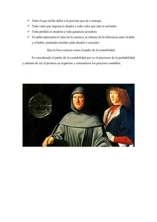 ✓ Todo el que recibe deber a la persona que da o entrega.
✓ Todo valor que ingresa es deudor y todo valor que sale es acreedor.
✓ Toda pérdida es deudora y toda ganancia acreedora
✓ El saldo representa el valor de la cuenta y se obtiene de la diferencia entre él debe
y el haber, pudiendo resultar saldo deudor o acreedor.
Que lo hizo conocer como el padre de la contabilidad
Es considerado el padre de la contabilidad por se el precursor de la probabilidad
y además de ser el primero en organizar y sistematizar los procesos contables.
 