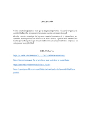 CONCLUSIÓN
Como conclusión podemos decir que es de gran importancia conocer el origen de la
contabilidad por las grandes aportaciones a nuestra carrera profesional.
Gracias a nuestra investigación logramos conocer los avances de la contabilidad, así
como los personajes que han destacado en dicho avance, y gracias a las aportaciones
hechas por dichos personajes hoy en día tenemos un conocimiento más amplio de los
orígenes de la contabilidad.
BIBLIOGRAFÍA
https://es.scribd.com/document/511352385/I-Unidad-Contabilidad-I
https://aleph.org.mx/cual-fue-el-aporte-de-luca-pacioli-en-la-contabilidad
https://www.bbc.com/mundo/noticias-41284594
https://escuelacontable.com/contabilidad-basica/el-padre-de-la-contabilidad-luca-
pacioli/
 