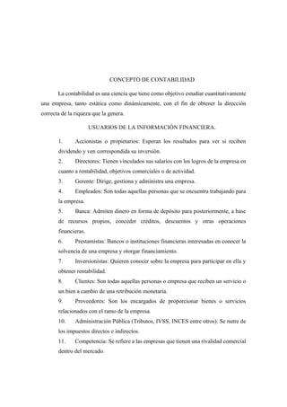 CONCEPTO DE CONTABILIDAD
La contabilidad es una ciencia que tiene como objetivo estudiar cuantitativamente
una empresa, tanto estática como dinámicamente, con el fin de obtener la dirección
correcta de la riqueza que la genera.
USUARIOS DE LA INFORMACIÓN FINANCIERA.
1. Accionistas o propietarios: Esperan los resultados para ver si reciben
dividendo y ven correspondida su inversión.
2. Directores: Tienen vinculados sus salarios con los logros de la empresa en
cuanto a rentabilidad, objetivos comerciales o de actividad.
3. Gerente: Dirige, gestiona y administra una empresa.
4. Empleados: Son todas aquellas personas que se encuentra trabajando para
la empresa.
5. Banca: Admiten dinero en forma de depósito para posteriormente, a base
de recursos propios, conceder créditos, descuentos y otras operaciones
financieras.
6. Prestamistas: Bancos o instituciones financieras interesadas en conocer la
solvencia de una empresa y otorgar financiamiento.
7. Inversionistas: Quieren conocer sobre la empresa para participar en ella y
obtener rentabilidad.
8. Clientes: Son todas aquellas personas o empresa que reciben un servicio o
un bien a cambio de una retribución monetaria.
9. Proveedores: Son los encargados de proporcionar bienes o servicios
relacionados con el ramo de la empresa.
10. Administración Pública (Tributos, IVSS, INCES entre otros): Se nutre de
los impuestos directos e indirectos.
11. Competencia: Se refiere a las empresas que tienen una rivalidad comercial
dentro del mercado.
 