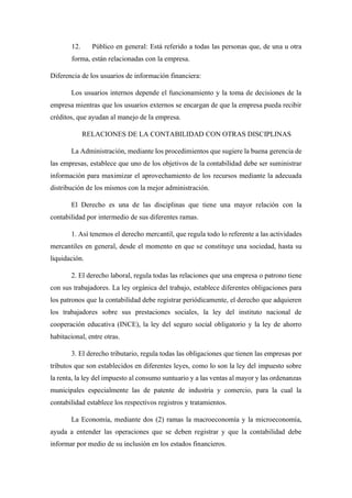 12. Público en general: Está referido a todas las personas que, de una u otra
forma, están relacionadas con la empresa.
Diferencia de los usuarios de información financiera:
Los usuarios internos depende el funcionamiento y la toma de decisiones de la
empresa mientras que los usuarios externos se encargan de que la empresa pueda recibir
créditos, que ayudan al manejo de la empresa.
RELACIONES DE LA CONTABILIDAD CON OTRAS DISCIPLINAS
La Administración, mediante los procedimientos que sugiere la buena gerencia de
las empresas, establece que uno de los objetivos de la contabilidad debe ser suministrar
información para maximizar el aprovechamiento de los recursos mediante la adecuada
distribución de los mismos con la mejor administración.
El Derecho es una de las disciplinas que tiene una mayor relación con la
contabilidad por intermedio de sus diferentes ramas.
1. Así tenemos el derecho mercantil, que regula todo lo referente a las actividades
mercantiles en general, desde el momento en que se constituye una sociedad, hasta su
liquidación.
2. El derecho laboral, regula todas las relaciones que una empresa o patrono tiene
con sus trabajadores. La ley orgánica del trabajo, establece diferentes obligaciones para
los patronos que la contabilidad debe registrar periódicamente, el derecho que adquieren
los trabajadores sobre sus prestaciones sociales, la ley del instituto nacional de
cooperación educativa (INCE), la ley del seguro social obligatorio y la ley de ahorro
habitacional, entre otras.
3. El derecho tributario, regula todas las obligaciones que tienen las empresas por
tributos que son establecidos en diferentes leyes, como lo son la ley del impuesto sobre
la renta, la ley del impuesto al consumo suntuario y a las ventas al mayor y las ordenanzas
municipales especialmente las de patente de industria y comercio, para la cual la
contabilidad establece los respectivos registros y tratamientos.
La Economía, mediante dos (2) ramas la macroeconomía y la microeconomía,
ayuda a entender las operaciones que se deben registrar y que la contabilidad debe
informar por medio de su inclusión en los estados financieros.
 