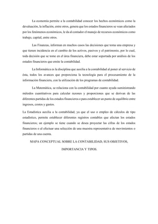 La economía permite a la contabilidad conocer los hechos económicos como la
devaluación, la inflación, entre otros, genera que los estados financieros se vean afectados
por los fenómenos económicos, le da al contador el manejo de recursos económicos como
trabajo, capital, entre otros.
Las Finanzas, informan en muchos casos las decisiones que toma una empresa y
que tienen incidencia en el cambio de los activos, pasivos y el patrimonio, por lo cual,
toda decisión que se tome en el área financiera, debe estar soportada por análisis de los
estados financieros que emite la contabilidad.
La Informática es la disciplina que auxilia a la contabilidad al poner al servicio de
ésta, todos los avances que proporciona la tecnología para el procesamiento de la
información financiera, con la utilización de los programas de contabilidad.
La Matemática, se relaciona con la contabilidad por cuanto ayuda suministrando
métodos cuantitativos para calcular razones y proporciones que se derivan de las
diferentes partidas de los estados financieros o para establecer un punto de equilibrio entre
ingresos, costos y gastos.
La Estadística auxilia a la contabilidad, ya que el uso o empleo de cálculos de tipo
estadístico, permite establecer diferentes registros contables que afectan los estados
financieros; un ejemplo se tiene cuando se desea proyectar las cifras de los estados
financieros o al efectuar una selección de una muestra representativa de movimientos o
partidas de una cuenta.
MAPA CONCEPTUAL SOBRE LA CONTABILIDAD, SUS OBJETIVOS,
IMPORTANCIA Y TIPOS.
 