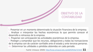 i. Presentar en un momento determinado la situación financiera de la empresa.
j. Analizar e interpretar los hechos económicos lo que permite conocer el
desarrollo o retroceso de la empresa.
k. Proyectar con anticipación las actividades económicas de la empresa.
l. Proteger y comprobar que los recursos, obligaciones y todas las transacciones
de la empresa son de carácter confiable ante el estado y ante terceras personas.
m. Determinar las utilidades o pérdidas obtenidas en cada periodo.
OBJETIVO DE LA
CONTABILIDAD
11
Fuente: Unicauca. (2020). http://fccea.unicauca.edu.co/old/fcf/fcfse13.html
 