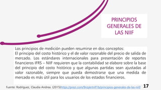 Los principios de medición pueden resumirse en dos conceptos:
El principio del costo histórico y el de valor razonable del precio de salida de
mercado. Los estándares internacionales para presentación de reportes
financieros IFRS – NIIF requieren que la contabilidad se elabore sobre la base
del principio del costo histórico y que algunas partidas sean ajustadas al
valor razonable, siempre que pueda demostrarse que una medida de
mercado es más útil para los usuarios de los estados financieros.
PRINCIPIOS
GENERALES DE
LAS NIIF
17
Fuente: Rodríguez, Claudia Andrea. (2015)https://prezi.com/9nzykrtnlf1b/principios-generales-de-las-niif/
 