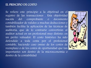 EL PRINCIPIO DE COSTO
Se refiere este principio a la objetivad en el
registro de las transacciones . Esta objetividad
nacida del comprobante o documento
contabilizador de validez a muchas deducciones y
también facilita la aplicación de las técnicas de
auditoría, que de lo contrario convertirán al
auditor actual en un profesional muy distinto: en
un perito valuador. El costo histórico ha sido
defendido a toda costa por el profesional
contable, haciendo caso omiso de los costos de
reemplazo o de los costos de oportunidad que tan
importantes son dentro de la microeconomía o
dentro de la contabilidad
 