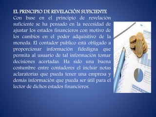 EL PRINCIPIO DE REVELACIÓN SUFICIENTE
Con base en el principio de revelación
suficiente se ha pensado en la necesidad de
ajustar los estados financieros con motivo de
los cambios en el poder adquisitivo de la
moneda. El contador publico está obligado a
proporcionar información fidedigna que
permita al usuario de tal información tomar
decisiones acertadas. Ha sido una buena
costumbre entre contadores el incluir notas
aclaratorias que pueda tener una empresa y
demás información que pueda ser útil para el
lector de dichos estados financieros.
 