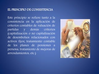 EL PRINCIPIO DE CONSISTENCIA
Este principio se refiere tanto a la
consistencia en la aplicación de
criterios contables de valuación de
partidas y demás criterios
(capitalización o no capitalización
de desembolsos relacionados con
activos fijos; tratamiento contable
de los planes de pensiones a
persona, tratamiento de mejoras de
arrendamientos, etc.)
 