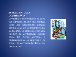 EL PRINCIPIO DE LA
CONSISTENCIA
Conforme a este principio, se parte
del supuesto, de que una empresa
tiene una personalidad jurídica
distinta a los de los miembros que
la integran. La empresa es un ente
jurídico. La Contabilidad versará
sobre los bienes, derechos y
obligaciones de la empresa y no
sobre los correspondientes a sus
propietarios.
 